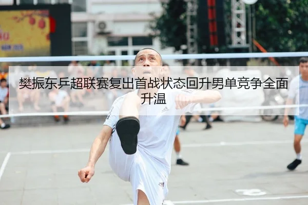 樊振东乒超联赛复出首战状态回升男单竞争全面升温