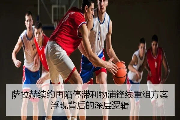 萨拉赫续约再陷停滞利物浦锋线重组方案浮现背后的深层逻辑