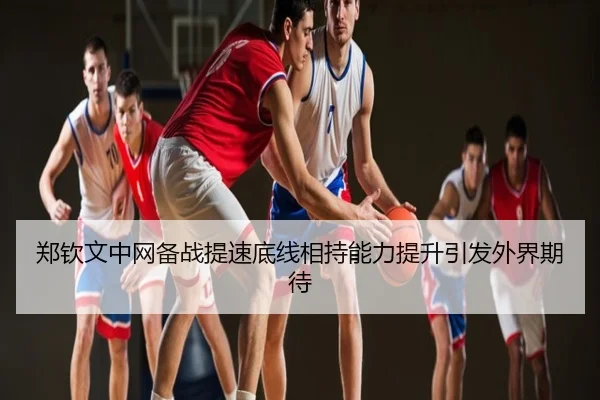 郑钦文中网备战提速底线相持能力提升引发外界期待