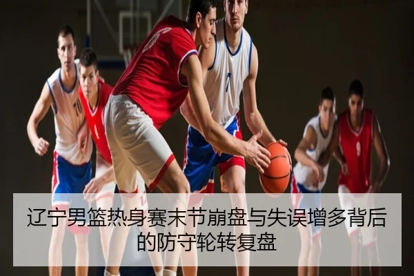 辽宁男篮热身赛末节崩盘与失误增多背后的防守轮转复盘